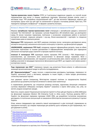 30
Проект для обговорення на круглому столі «Політика сприяння експорту МСП в Україні» 29 березня 2016 року.
Торгово-промислова палата України (ТПП) та її регіональні відділення надають на платній основі
підприємствам ряд послуг із пошуку зарубіжних партнерів, організації ділових візитів, участі у
виставках тощо. ТПП розробила спеціалізований сайт40
, де має міститися інформація, корисна для
експортерів, однак поки що цей сайт не наповнений та працює в тестовому режимі. Крім того, ТПП
періодично проводить конференції41
чи форуми з розвитку експорту.
Вставка 3. Мережі ТПП і сприяння інтернаціоналізації малого та середнього бізнесу42
Мережа австрійських торгово-промислових палат співпрацює з австрійським урядом у виконанні
програмі "Go international". Це програма з річним бюджетом у 80 мільйонів євро, що розподілені
серед 32 різних галузевих підпрограм, пов'язаних з основними напрямками роботи в контексті
експортної мотивації, людських ресурсів і ноу-хау, бізнес-можливостей і партнерів та створення
сприятливих умов на зовнішніх ринках.
Французькі ТПП підтримують свої МСП широким спектром послуг, включаючи дослідження ринку,
експертні консультації, визначення клієнтського потенціалу та тренінги, що фінансуються урядом.
UNIONCAMERE, національна ТПП Італії, координує надання інформаційних ресурсів, таких як обмін
успішними практиками та іншими рекламними й інформаційними матеріалами для підвищення
обізнаності експортерів щодо стратегій та програм сприяння експорту.
Іспанські й голландські ТПП відповідно мають програми PIPE (Іспанія) і PSB (Нідерланди) з
можливостями, що охоплюють різні консультативні та фінансові заходи підтримки. Вони є
централізовано організованими, але працюють на регіональному рівні, маючи прозорі цілі, критерії
відбору учасників та процедури призначення фінансування для МСП, що подають свої заявки разом з
експортним планом.
Рада підприємців при КМУ43
переважно працює над розвитком бізнес-клімату та забезпеченням
взаємодії органів виконавчої влади та суб'єктів господарювання.
ДП "Держзовнішінформ"44
надає послуги з маркетингових досліджень (щоправда, переважно по
Україні), організації участі у виставках, ярмарках та інших подіях, а також продає деталізовану
статистику зовнішньої торгівлі.
Інші державні органи (наприклад, Міністерство аграрної політики та продовольства України)
долучаються до розвитку експортної активності в межах своєї компетенції.
Із нормативних документів, що стосуються розвитку експорту, відзначимо Концепцію створення
системи державної підтримки експорту України45
(схвалена в серпні 2013 року), яка, утім, не
містить жодних конкретних заходів.
Крім того, існують проект Національної експортної стратегії та План дій для України на 2016-2020 роки
(за фінансової підтримки Western NIS Enterprise Fund) та «Біла книга. Політика розвитку МСП в
Україні» (за фінансової підтримки програми USAID ЛЕВ), що розроблені Інститутом економічних
досліджень та політичних консультацій на замовлення Міністерства економічного розвитку й торгівлі
України.
Отже, можна стверджувати про наявність певної неузгодженості в діях інституцій, спрямованих на
просування експорту, що створює перешкоди для розвитку цього напрямку як для підприємців, так і
для держави в цілому.
40
http://exportukr.com/
41
http://exportua-forum.com/uk/konferenciya
42
http://www.oecd.org/cfe/smes/43357832.pdf
43
http://radakmu.org.ua
44
http://dzi.gov.ua
45
http://zakon2.rada.gov.ua/laws/show/586-2013-%D1%80
 