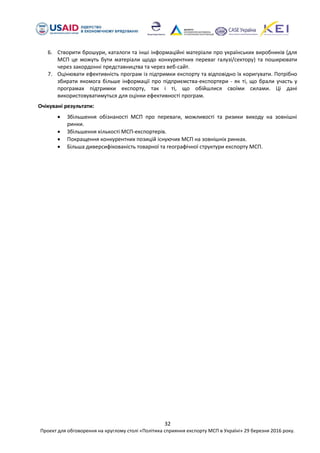 32
Проект для обговорення на круглому столі «Політика сприяння експорту МСП в Україні» 29 березня 2016 року.
6. Створити брошури, каталоги та інші інформаційні матеріали про українських виробників (для
МСП це можуть бути матеріали щодо конкурентних переваг галузі/сектору) та поширювати
через закордонні представництва та через веб-сайт.
7. Оцінювати ефективність програм із підтримки експорту та відповідно їх коригувати. Потрібно
збирати якомога більше інформації про підприємства-експортери - як ті, що брали участь у
програмах підтримки експорту, так і ті, що обійшлися своїми силами. Ці дані
використовуватимуться для оцінки ефективності програм.
Очікувані результати:
 Збільшення обізнаності МСП про переваги, можливості та ризики виходу на зовнішні
ринки.
 Збільшення кількості МСП-експортерів.
 Покращення конкурентних позицій існуючих МСП на зовнішніх ринках.
 Більша диверсифікованість товарної та географічної структури експорту МСП.
 