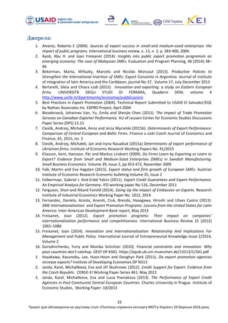 33
Проект для обговорення на круглому столі «Політика сприяння експорту МСП в Україні» 29 березня 2016 року.
Джерела:
1. Alvarez, Roberto E (2004). Sources of export success in small-and medium-sized enterprises: the
impact of public programs. International business review, v. 13, n. 3, p. 383-400, 2004.
2. Ayob, Abu H. and Joan Freixanet (2014). Insights into public export promotion programsin an
emerging economy: The case of Malaysian SMEs. Evaluation and Program Planning, 46 (2014) 38–
46
3. Bekerman, Marta, Wiñazky, Marcelo and Nicolás Moncaut (2013). Productive Policies to
Strengthen the International Insertion of SMEs: Export Consortia in Argentina. Journal of institute
of integration of latin America and the Caribbean, journal No 37, Volume 17, July-December 2013
4. Bertarelli, Silvia and Chiara Lodi (2015). Innovation and exporting: a study on Eastern European
firms. UNIVERSITÀ DEGLI STUDI DI FERRARA, Quaderni DEM, volume 4
http://www.unife.it/dipartimento/economia/pubblicazioni
5. Best Practices in Export Promotion (2004). Technical Report Submitted to USAID El Salvador/EGE
by Nathan Associates Inc. EXPRO Project, April 2004
6. Biesebroeck, Johannes Van, Yu, Emily and Shenjie Chen (2011). The Impact of Trade Promotion
Services on Canadian Exporter Performance. KU of Leuven Center for Economic Studies Discussions
Paper Series (DPS) 11.21
7. Cieslik, Andrzej, Michałek, Anna and Jerzy Mycielski (2015b). Determinants of Export Performance:
Comparison of Central European and Baltic Firms. Finance a úvěr-Czech Journal of Economics and
Finance, 65, 2015, no. 3
8. Cieslik, Andrzej, Michałek, Jan and Iryna Nasadiuk (2015a) Determinants of export performance of
Ukrainian firms. Institute of Economic Research Working Papers No. 41/2015
9. Eliasson, Kent, Hansson, Pär and Markus Lindvert (2009). Do Firms Learn by Exporting or Learn to
Export? Evidence from Small and Medium-Sized Enterprises (SMEs) in Swedish Manufacturing.
Small Business Economics. Volume 39, Issue 2, pp 453-472, November 2009
10. Falk, Martin and Eva Hagsten (2015). Export status and firm growth of European SMEs. Austrian
Institute of Economic Research Economic bulleting Volume 35, Issue 2
11. Felbermayr, Gabriel J. And Erdal Yalcin (2011). Export Credit Guarantees and Export Performance:
An Empirical Analysis for Germany. IFO working paper No 116, December 2011
12. Ferguson, Shon and Rikard Forslid (2014). Sizing Up the Impact of Embassies on Exports. Research
Institute of Industrial Economics Working Paper No. 1012, 2014
13. Fernandez, Daniela, Acosta, Anareli, Ciuk, Brenda, Hasegawa, Hiroshi and Ulises Castro (2013).
SME Internationalization and Export Promotion Programs: Lessons from the United States for Latin
America. Inter-American Development Bank report, May 2013
14. Freixanet, Joan (2012). Export promotion programs: Their impact on companies’
internationalization performance and competitiveness. International Business Review 21 (2012)
1065–1086
15. Freixanet, Joan (2014). Innovation and Internationalization: Relationship And Implications For
Management and Public Policy. International Journal of Entrepreneurial Knowledge Issue 2/2014,
Volume 2
16. Gorodnichenko, Yuriy and Monika Schnitzer (2010). Financial constraints and innovation: Why
poor countries don't catchup. GESY DP #341. https://epub.ub.uni-muenchen.de/13213/1/341.pdf
1. Hayakawa, Kazunobu, Lee, Huyn-Hoon and Donghyn Park (2011). Do export promotion agencies
increase exports? Institute of Developing Economies DP N313
2. Janda, Karel, Michalíková, Eva and Jiří Skuhrovec (2012). Credit Support for Export: Evidence from
the Czech Republic. CERGE-EI Working Paper Series 461, May 2012
3. Janda, Karel, Michalikova, Eva and Lucia Psenakova (2013). The Performance of Export Credit
Agencies in Post-Communist Central European Countries. Charles University in Prague. Institute of
Economic Studies, Working Paper: 10/2013
 