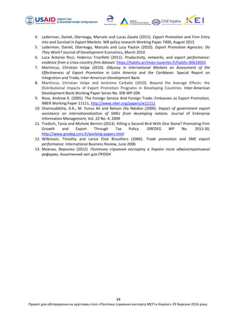 34
Проект для обговорення на круглому столі «Політика сприяння експорту МСП в Україні» 29 березня 2016 року.
4. Lederman, Daniel, Olarreaga, Marcelo and Lucas Zavala (2015). Export Promotion and Firm Entry
into and Survival in Export Markets. WB policy research Working Paper 7400, August 2015
5. Lederman, Daniel, Olarreaga, Marcelo and Lucy Payton (2010). Export Promotion Agencies: Do
They Work? Journal of Development Economics, March 2010
6. Luca Antonio Ricci, Federico Trionfetti (2011). Productivity, networks, and export performance:
evidence from a cross-country-firm dataset. https://halshs.archives-ouvertes.fr/halshs-00633033
7. Martincus, Christian Volpe (2010). Odyssey in International Markets an Assessment of the
Effectiveness of Export Promotion in Latin America and the Caribbean. Special Report on
Integration and Trade, Inter-American Development Bank
8. Martincus, Christian Volpe and Jerónimo Carballo (2010). Beyond the Average Effects: the
Distributional Impacts of Export Promotion Programs in Developing Countries. Inter-American
Development Bank Working Paper Series No. IDB-WP-204
9. Rose, Andrew K. (2005). The Foreign Service And Foreign Trade: Embassies as Export Promotion,
NBER Working Paper 11111, http://www.nber.org/papers/w11111
10. Shamsuddoha, A.K., M. Yunus Ali and Nelson Oly Ndubisi (2009). Impact of government export
assistance on internationalization of SMEs from developing nations. Journal of Enterprise
Information Management, Vol. 22 No. 4, 2009
11. Treibich, Tania and Michele Bernini (2013). Killing a Second Bird With One Stone? Promoting Firm
Growth and Export Through Tax Policy. GREDEG WP No. 2013-30,
http://www.gredeg.cnrs.fr/working-papers.html
12. Wilkinson, Timothy and Lance Eliot Brouthers (2006). Trade promotion and SME export
performance. International Business Review, June 2006
13. Мовчан, Вероніка (2012). Політика сприяння експорту в Україні після адміністративної
реформи. Аналітичний звіт для ПРООН
 