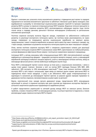 3
Проект для обговорення на круглому столі «Політика сприяння експорту МСП в Україні» 29 березня 2016 року.
Вступ
Однією з ключових рис сучасного етапу економічного розвитку є підвищення ролі малих та середніх
підприємств як чинників економічного зростання та зайнятості. Визнання цього факту знаходить своє
відображення в розробці та імплементації національними урядами стратегій та програм підтримки
розвитку МСП в цілому та сприяння інтернаціоналізації МСП зокрема. Водночас питання принципів та
інструментів політики сприяння розвитку МСП, розповсюдження найкращих практик тощо посіли
чільне місце в порядку денному діяльності багатьох міжнародних (глобальних) та регіональних
економічних організацій.
Політика сприяння експорту включає будь-які заходи, спрямовані на забезпечення стабільного
розвитку та реалізації експортного потенціалу країни. Ця політика може реалізовуватись як через
заходи, спрямовані на покращення доступу національних виробників на зовнішні ринки,
представництво і захист інтересів виробників на ринках третіх країн (так звані «зовнішні» заходи), так
і через заходи, спрямовані на розвиток експортного потенціалу країни (так звані «внутрішні» заходи).1
Отже, метою політики сприяння експорту МСП є створення сприятливого клімату для реалізації
експортного потенціалу існуючих МСП та виникнення нових МСП, орієнтованих на глобальний ринок,
шляхом формування ефективних бізнес-мереж і поліпшення нормативно-правового середовища.
Інтеграція МСП у світову економіку (або інтернаціоналізація МСП, SME internationalization) сьогодні
відбувається в різноманітних формах – традиційні експортно-імпортні операції, участь у міжнародній
виробничій кооперації (глобальні ланцюги вартості), участь у міжнародних потоках капіталу, вихід на
міжнародні фінансові ринки з метою мобілізації необхідних коштів тощо.
Роль МСП у міжнародній торгівлі значно менша за їхню роль у національних економіках, і зміни в
цьому плані доволі повільні. Загалом у світі на сектор МСП припадає близько 50% ВВП, 60%
зайнятості, 30% експорту та 10% міжнародних інвестицій.23
Саме тому питання політики сприяння
експорту МСП у світі наразі є актуальним, адже вихід на зовнішні ринки сприяє зростанню МСП та
підвищенню якості їхньої продукції. З року в рік обізнаність МСП щодо інтернаціоналізації та
відповідно їх залучення до міжнародної торгівлі зростає за рахунок вдалих програм підтримки та
державних політик сприяння, імплементованих на рівні країн чи регіонів4
.
Відтак, комплексний план заходів органів державної влади, представників МСП, міжнародних
організацій та агенції зі сприяння експорту має дати поштовх до подолання експортних бар’єрів та
успішного закріплення українських підприємців на зарубіжних ринках.
У роботі представлено український та світовий досвід виходу МСП на зовнішні ринки, бачення
проблем, з якими стикаються МСП на міжнародних ринках, та успішні практики їх подолання, а також
рекомендації щодо сприяння експорту МСП в Україні.
1
http://www.undp.org.ua/files/ua_61498Adminreform_and_export_promotion-report_Ed_181212.pdf
2
http://www.oecd.org/industry/smes/37818332.pdf
3
http://www.accaglobal.com/content/dam/acca/global/PDF-technical/small-business/pol-afb-sbaga.pdf
4
Supporting the Internationalisation of SMEs http://ec.europa.eu/enterprise/policies/sme/market-
access/index_en.htm
 