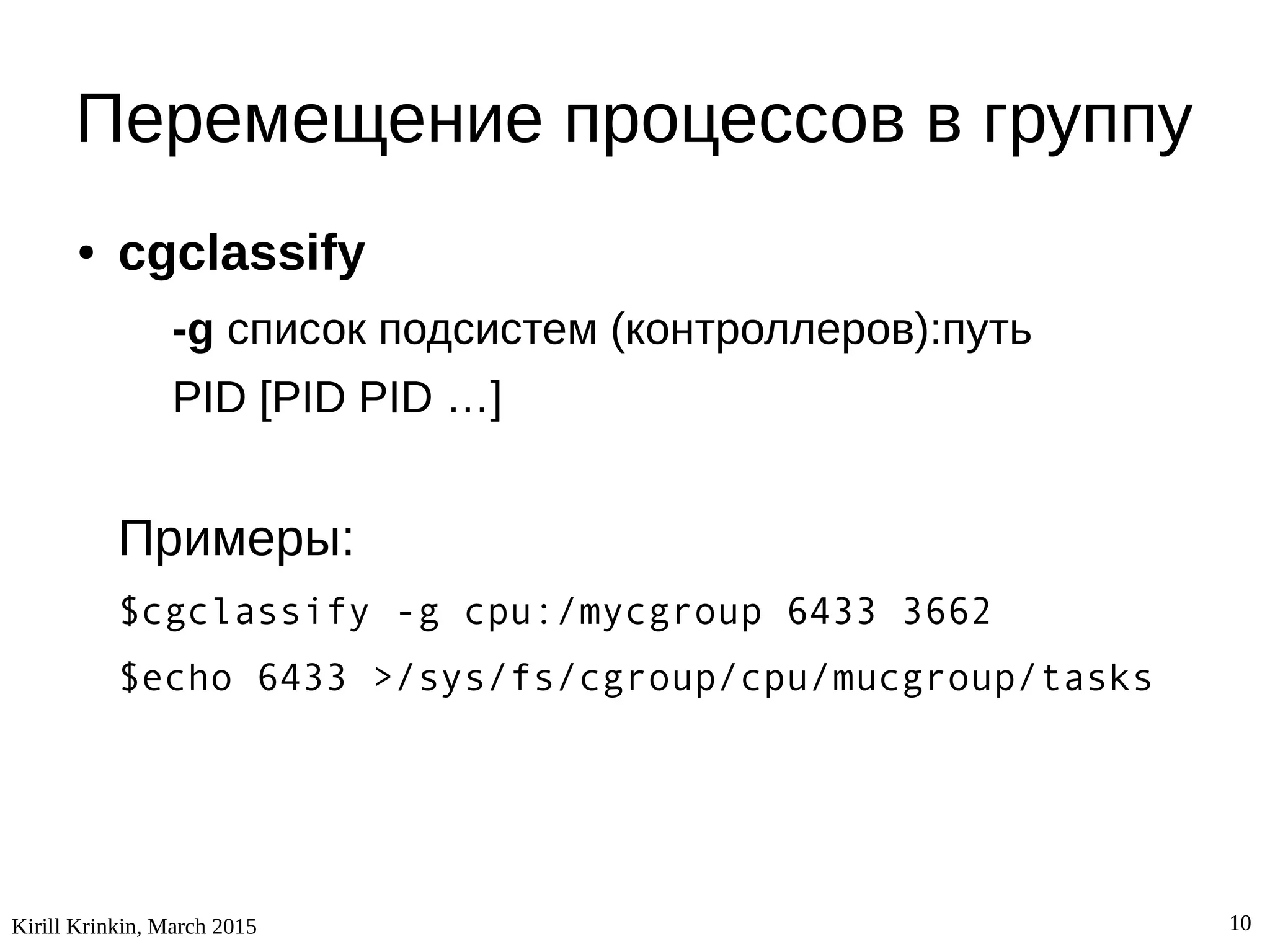 Kirill Krinkin, March 2015 10
Перемещение процессов в группу
● cgclassify
-g список подсистем (контроллеров):путь
PID [PID PID …]
Примеры:
$cgclassify -g cpu:/mycgroup 6433 3662
$echo 6433 >/sys/fs/cgroup/cpu/mucgroup/tasks
 