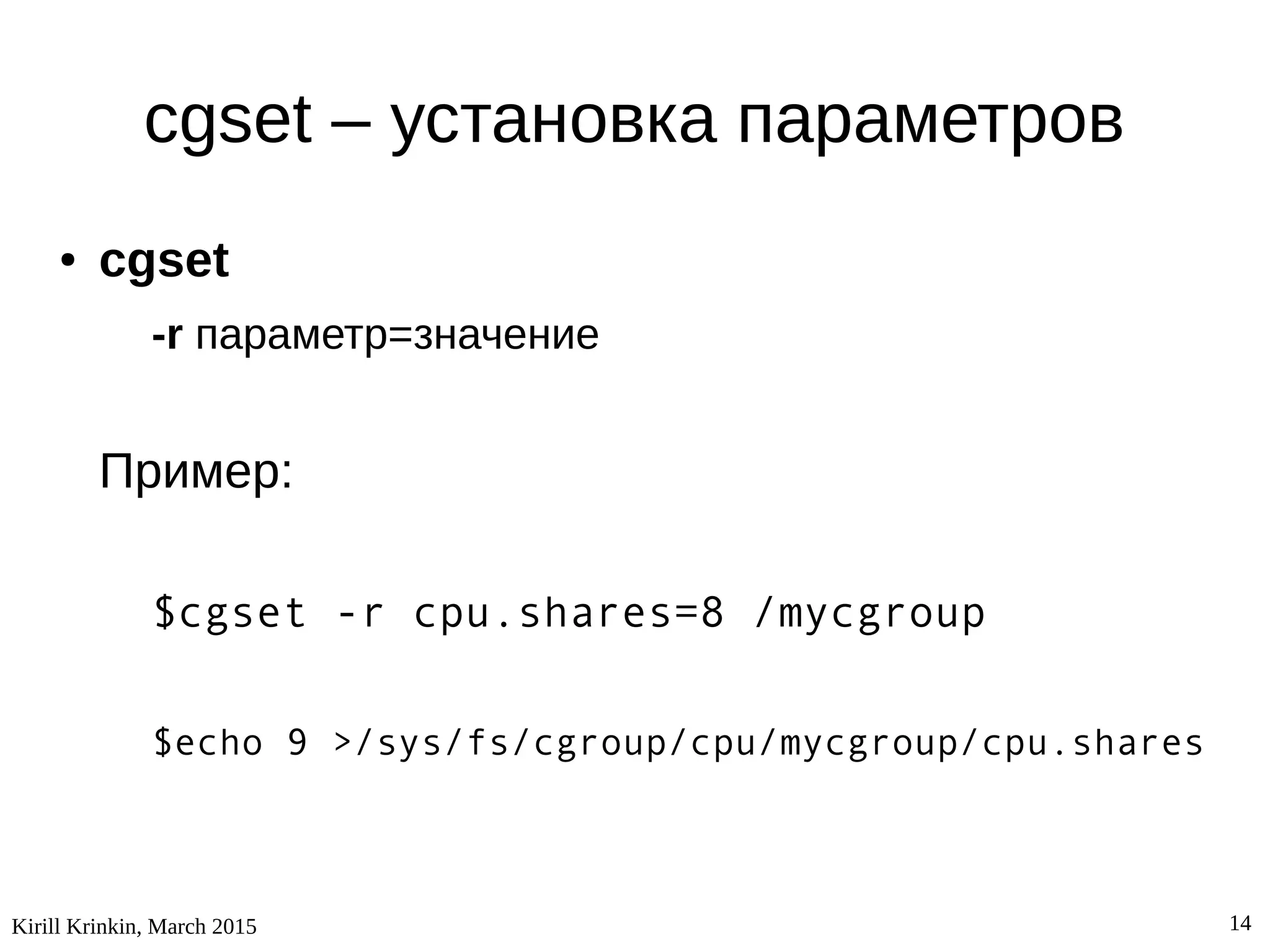 Kirill Krinkin, March 2015 14
cgset – установка параметров
● cgset
-r параметр=значение
Пример:
$cgset -r cpu.shares=8 /mycgroup
$echo 9 >/sys/fs/cgroup/cpu/mycgroup/cpu.shares
 