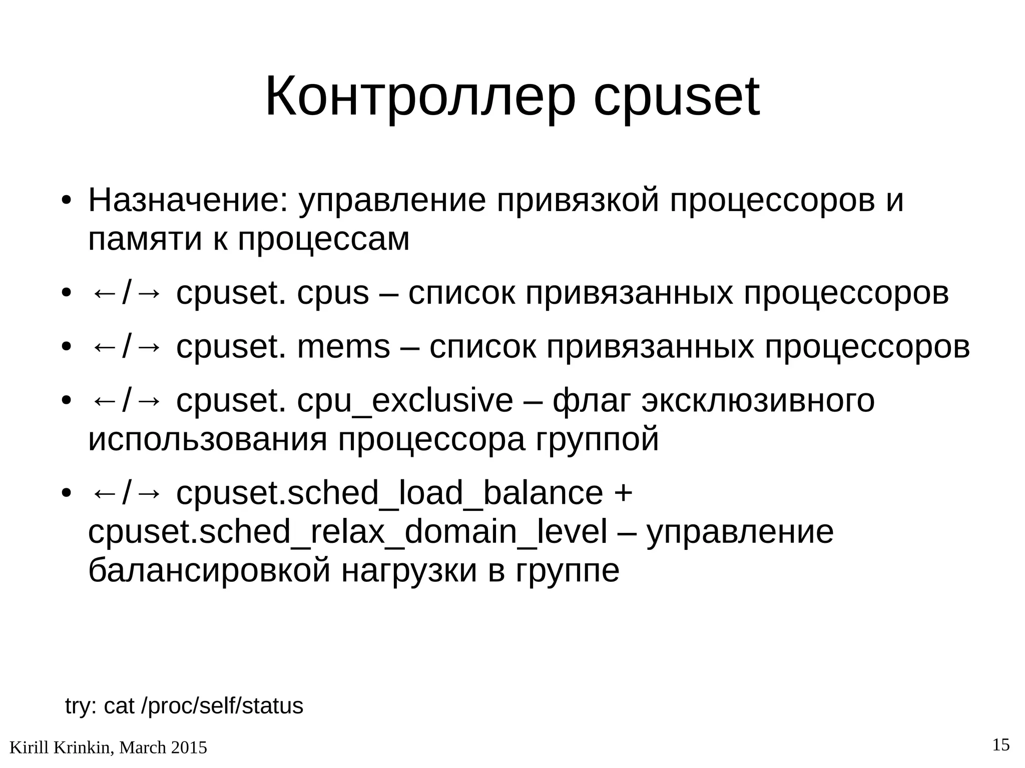 Kirill Krinkin, March 2015 15
Контроллер cpuset
● Назначение: управление привязкой процессоров и
памяти к процессам
● ←/→ cpuset. cpus – список привязанных процессоров
● ←/→ cpuset. mems – список привязанных процессоров
● ←/→ cpuset. cpu_exclusive – флаг эксклюзивного
использования процессора группой
● ←/→ cpuset.sched_load_balance +
cpuset.sched_relax_domain_level – управление
балансировкой нагрузки в группе
try: cat /proc/self/status
 