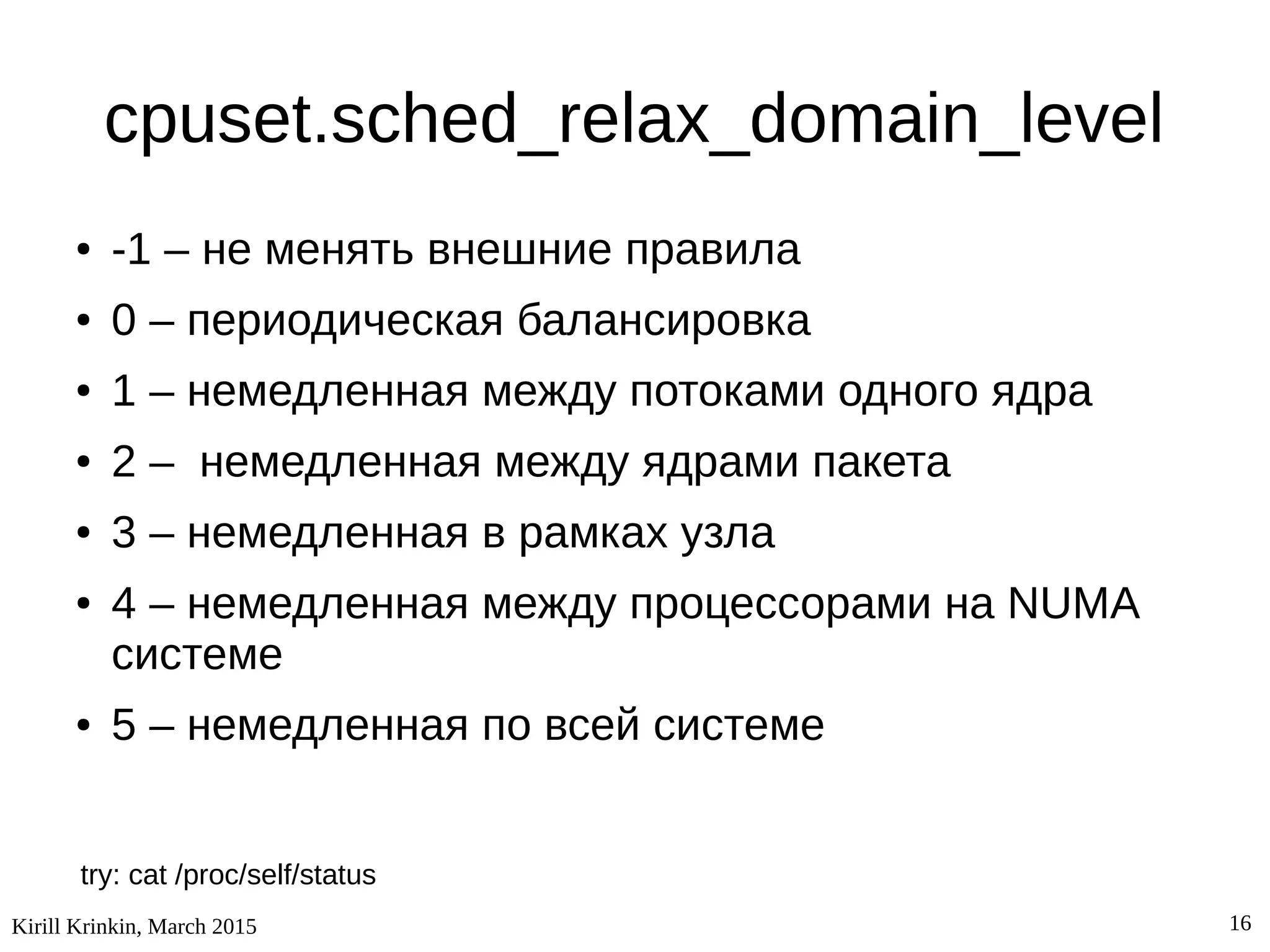Kirill Krinkin, March 2015 16
cpuset.sched_relax_domain_level
● -1 – не менять внешние правила
● 0 – периодическая балансировка
● 1 – немедленная между потоками одного ядра
● 2 – немедленная между ядрами пакета
● 3 – немедленная в рамках узла
● 4 – немедленная между процессорами на NUMA
системе
● 5 – немедленная по всей системе
try: cat /proc/self/status
 