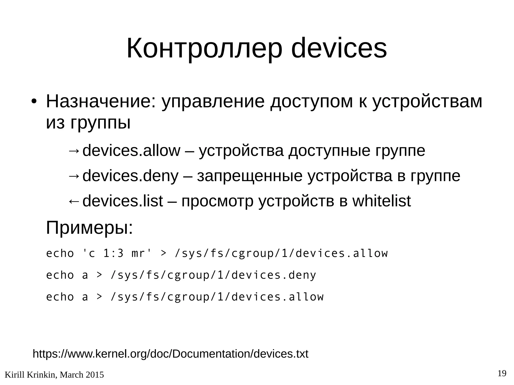 Kirill Krinkin, March 2015 19
Контроллер devices
● Назначение: управление доступом к устройствам
из группы
→devices.allow – устройства доступные группе
→devices.deny – запрещенные устройства в группе
←devices.list – просмотр устройств в whitelist
Примеры:
echo 'c 1:3 mr' > /sys/fs/cgroup/1/devices.allow
echo a > /sys/fs/cgroup/1/devices.deny
echo a > /sys/fs/cgroup/1/devices.allow
https://www.kernel.org/doc/Documentation/devices.txt
 