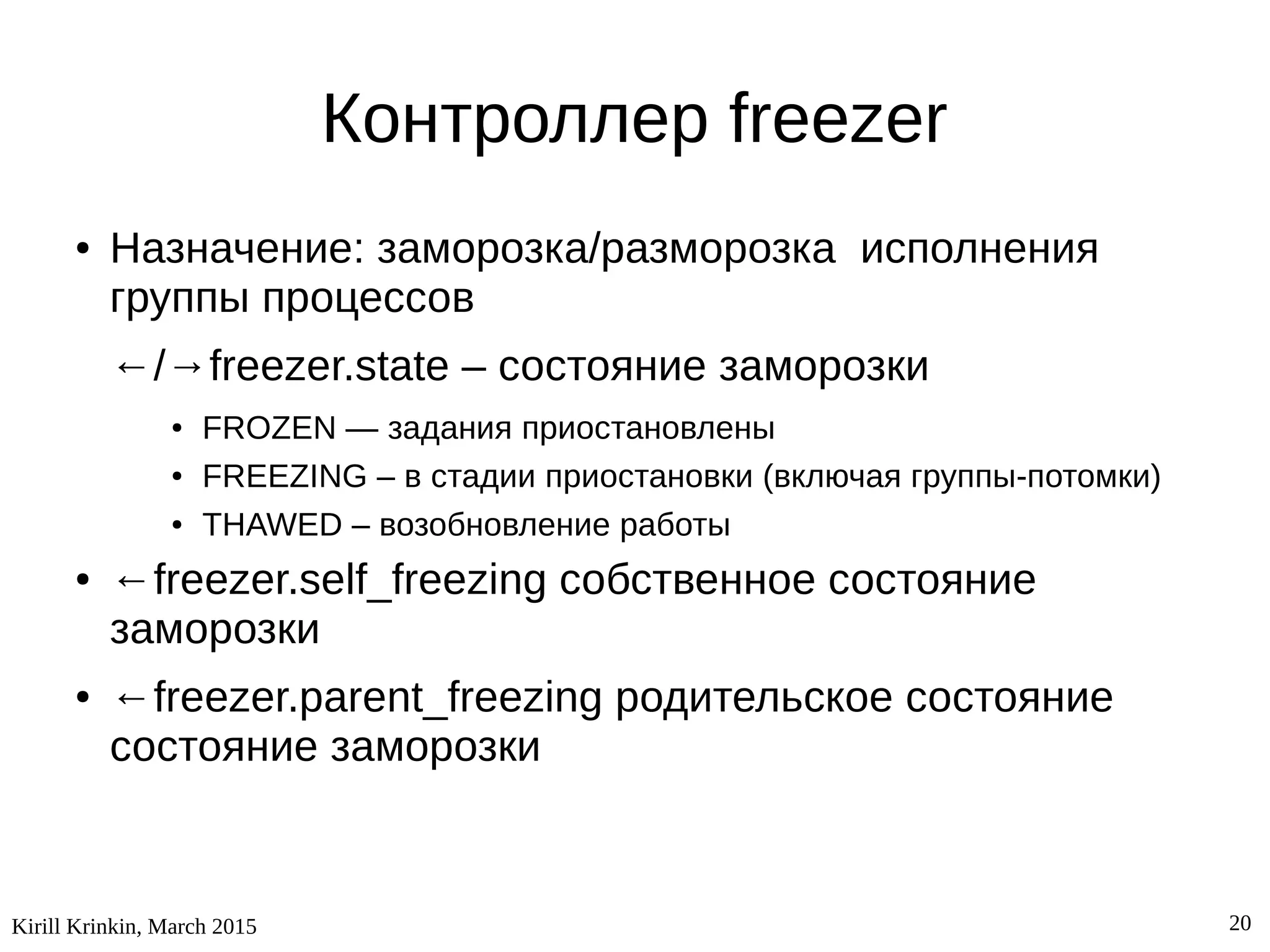Kirill Krinkin, March 2015 20
Контроллер freezer
● Назначение: заморозка/разморозка исполнения
группы процессов
←/→freezer.state – состояние заморозки
● FROZEN — задания приостановлены
● FREEZING – в стадии приостановки (включая группы-потомки)
● THAWED – возобновление работы
● ←freezer.self_freezing собственное состояние
заморозки
● ←freezer.parent_freezing родительское состояние
состояние заморозки
 