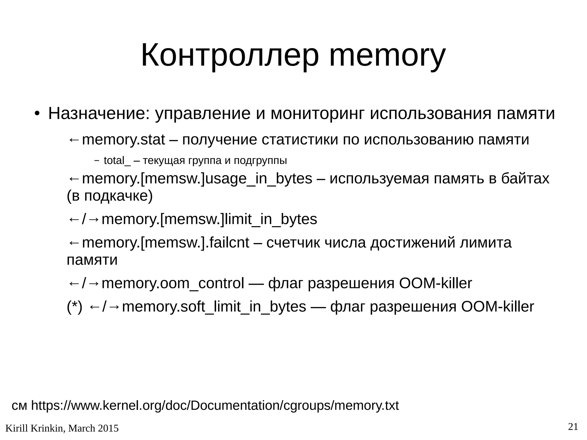 Kirill Krinkin, March 2015 21
Контроллер memory
● Назначение: управление и мониторинг использования памяти
←memory.stat – получение статистики по использованию памяти
– total_ – текущая группа и подгруппы
←memory.[memsw.]usage_in_bytes – используемая память в байтах
(в подкачке)
←/→memory.[memsw.]limit_in_bytes
←memory.[memsw.].failcnt – счетчик числа достижений лимита
памяти
←/→memory.oom_control — флаг разрешения OOM-killer
(*) ←/→memory.soft_limit_in_bytes — флаг разрешения OOM-killer
см https://www.kernel.org/doc/Documentation/cgroups/memory.txt
 