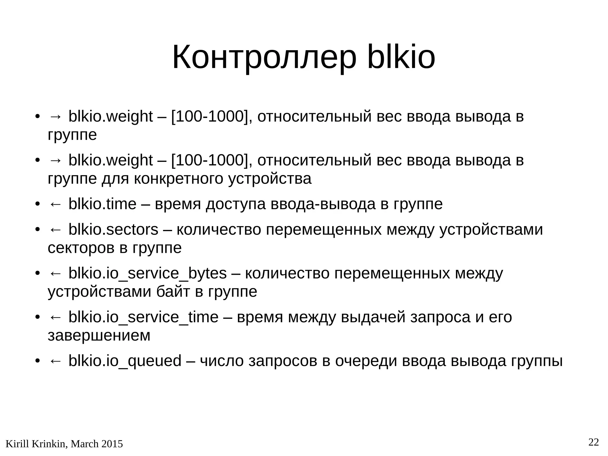 Kirill Krinkin, March 2015 22
Контроллер blkio
● → blkio.weight – [100-1000], относительный вес ввода вывода в
группе
● → blkio.weight – [100-1000], относительный вес ввода вывода в
группе для конкретного устройства
● ← blkio.time – время доступа ввода-вывода в группе
● ← blkio.sectors – количество перемещенных между устройствами
секторов в группе
● ← blkio.io_service_bytes – количество перемещенных между
устройствами байт в группе
● ← blkio.io_service_time – время между выдачей запроса и его
завершением
● ← blkio.io_queued – число запросов в очереди ввода вывода группы
 