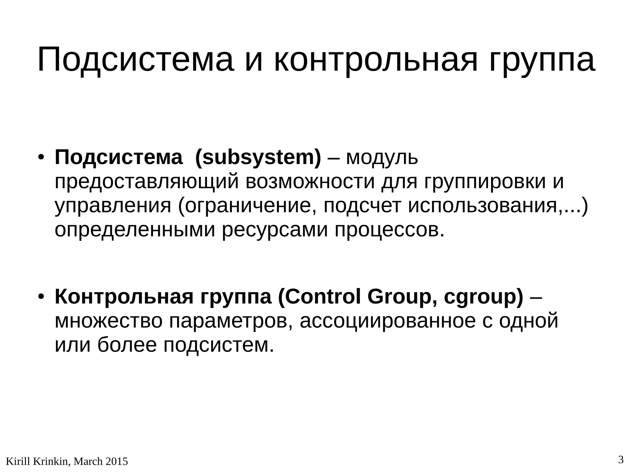 Kirill Krinkin, March 2015 3
Подсистема и контрольная группа
● Подсистема (subsystem) – модуль
предоставляющий возможности для группировки и
управления (ограничение, подсчет использования,...)
определенными ресурсами процессов.
● Контрольная группа (Control Group, cgroup) –
множество параметров, ассоциированное с одной
или более подсистем.
 