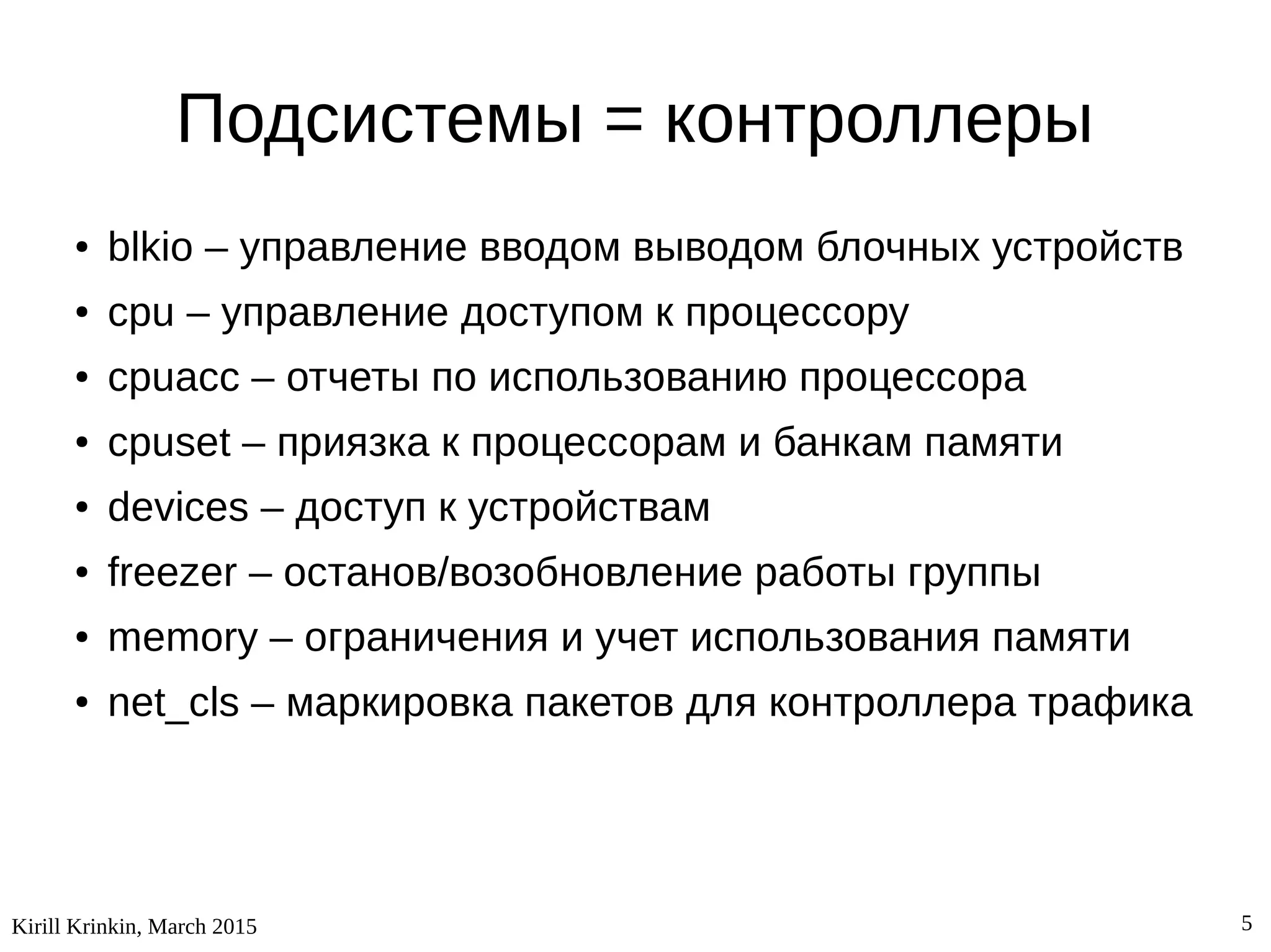 Kirill Krinkin, March 2015 5
Подсистемы = контроллеры
● blkio – управление вводом выводом блочных устройств
● cpu – управление доступом к процессору
● cpuacc – отчеты по использованию процессора
● cpuset – приязка к процессорам и банкам памяти
● devices – доступ к устройствам
● freezer – останов/возобновление работы группы
● memory – ограничения и учет использования памяти
● net_cls – маркировка пакетов для контроллера трафика
 