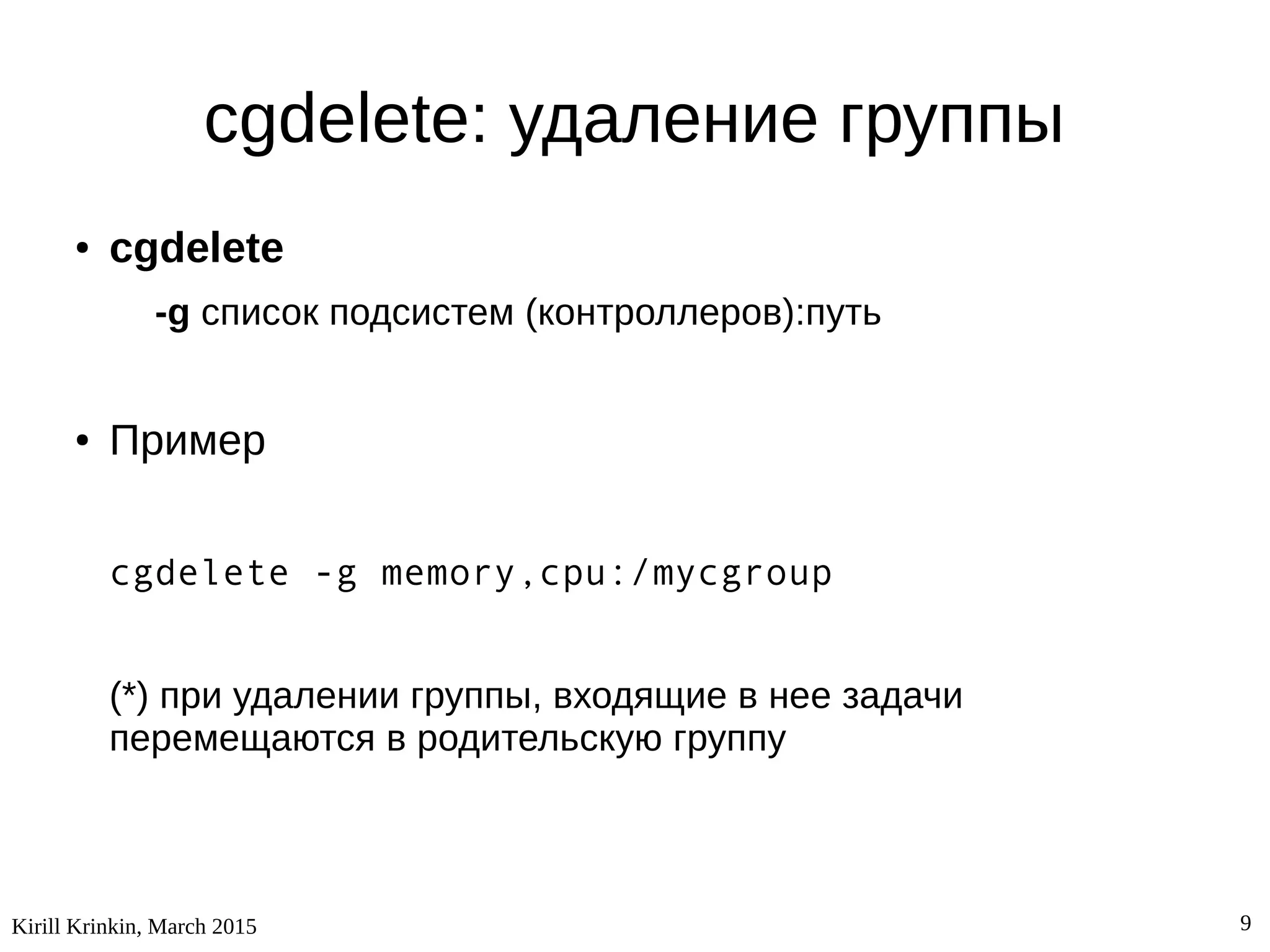 Kirill Krinkin, March 2015 9
cgdelete: удаление группы
● cgdelete
-g список подсистем (контроллеров):путь
● Пример
cgdelete -g memory,cpu:/mycgroup
(*) при удалении группы, входящие в нее задачи
перемещаются в родительскую группу
 