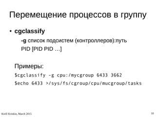 Kirill Krinkin, March 2015 10
Перемещение процессов в группу
● cgclassify
-g список подсистем (контроллеров):путь
PID [PID PID …]
Примеры:
$cgclassify -g cpu:/mycgroup 6433 3662
$echo 6433 >/sys/fs/cgroup/cpu/mucgroup/tasks
 