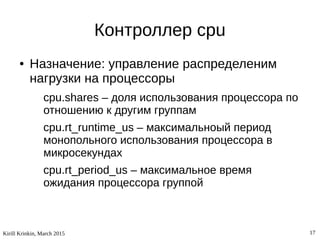 Kirill Krinkin, March 2015 17
Контроллер cpu
● Назначение: управление распределеним
нагрузки на процессоры
cpu.shares – доля использования процессора по
отношению к другим группам
cpu.rt_runtime_us – максимальноый период
монопольного использования процессора в
микросекундах
cpu.rt_period_us – максимальное время
ожидания процессора группой
 