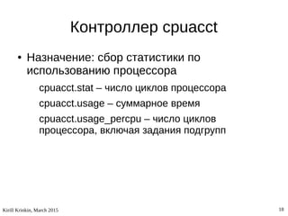 Kirill Krinkin, March 2015 18
Контроллер cpuacct
● Назначение: сбор статистики по
использованию процессора
cpuacct.stat – число циклов процессора
cpuacct.usage – суммарное время
cpuacct.usage_percpu – число циклов
процессора, включая задания подгрупп
 