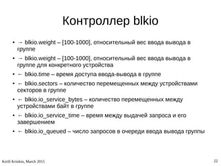 Kirill Krinkin, March 2015 22
Контроллер blkio
● → blkio.weight – [100-1000], относительный вес ввода вывода в
группе
● → blkio.weight – [100-1000], относительный вес ввода вывода в
группе для конкретного устройства
● ← blkio.time – время доступа ввода-вывода в группе
● ← blkio.sectors – количество перемещенных между устройствами
секторов в группе
● ← blkio.io_service_bytes – количество перемещенных между
устройствами байт в группе
● ← blkio.io_service_time – время между выдачей запроса и его
завершением
● ← blkio.io_queued – число запросов в очереди ввода вывода группы
 