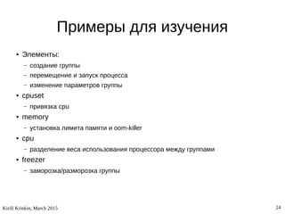 Kirill Krinkin, March 2015 24
Примеры для изучения
● Элементы:
– создание группы
– перемещение и запуск процесса
– изменение параметров группы
● cpuset
– привязка cpu
● memory
– установка лимита памяти и oom-killer
● cpu
– разделение веса использования процессора между группами
● freezer
– заморозка/разморозка группы
 