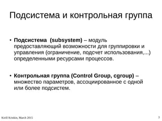Kirill Krinkin, March 2015 3
Подсистема и контрольная группа
● Подсистема (subsystem) – модуль
предоставляющий возможности для группировки и
управления (ограничение, подсчет использования,...)
определенными ресурсами процессов.
● Контрольная группа (Control Group, cgroup) –
множество параметров, ассоциированное с одной
или более подсистем.
 