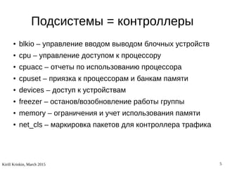 Kirill Krinkin, March 2015 5
Подсистемы = контроллеры
● blkio – управление вводом выводом блочных устройств
● cpu – управление доступом к процессору
● cpuacc – отчеты по использованию процессора
● cpuset – приязка к процессорам и банкам памяти
● devices – доступ к устройствам
● freezer – останов/возобновление работы группы
● memory – ограничения и учет использования памяти
● net_cls – маркировка пакетов для контроллера трафика
 