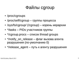 Kirill Krinkin, March 2015 6
Файлы cgroup
● /proc/cgroups
● /proc/self/cgroup – группы процесса
● /sys/fs/cgroup/ (/cgroup) – корень иерархии
● */tasks – PIDs участников группы
● */cgroup.procs – список thread groups
● */notify_on_release – флаг вызова агента
разрушения (по-умолчанию 0)
● */release_agent – путь к агенту разрушения
 