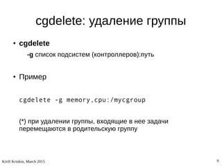 Kirill Krinkin, March 2015 9
cgdelete: удаление группы
● cgdelete
-g список подсистем (контроллеров):путь
● Пример
cgdelete -g memory,cpu:/mycgroup
(*) при удалении группы, входящие в нее задачи
перемещаются в родительскую группу
 
