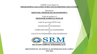 A MOOC Course Report on
PROGRAMMING, DATA STRUCTURES AND ALGORITHMS USING PYTHON
Submitted by
KRIPANSHU SHEKHAR JHA (RA2011003030071)
Under the guidance of
PROFESSOR MADHAVAN MUKUND
Under the governing NPTEL body
of
BACHELOR OF TECHNOLOGY
in
COMPUTER SCIENCE & ENGINEERING
of
FACULTY OF ENGINEERING AND TECHNOLOGY
SRM INSTITUTE OF SCIENCE & TECHNOLOGY,NCR CAMPUS
NOV 2022
 