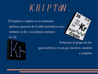 KRIPTóN. ,[object Object],químico gaseoso de la tabla periódica cuyo símbolo es Kr y su número atómico Es 36. ,[object Object],gases nobles y es un gas incoloro, inodoro e insípido. 