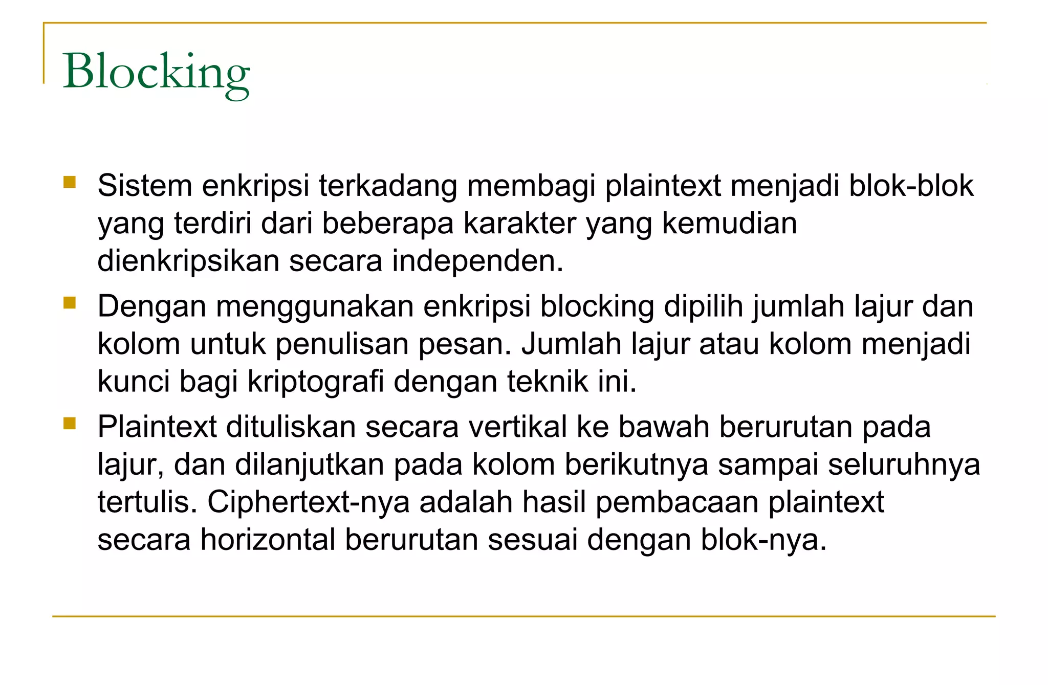 Blocking
 Sistem enkripsi terkadang membagi plaintext menjadi blok-blok
yang terdiri dari beberapa karakter yang kemudian
dienkripsikan secara independen.
 Dengan menggunakan enkripsi blocking dipilih jumlah lajur dan
kolom untuk penulisan pesan. Jumlah lajur atau kolom menjadi
kunci bagi kriptografi dengan teknik ini.
 Plaintext dituliskan secara vertikal ke bawah berurutan pada
lajur, dan dilanjutkan pada kolom berikutnya sampai seluruhnya
tertulis. Ciphertext-nya adalah hasil pembacaan plaintext
secara horizontal berurutan sesuai dengan blok-nya.
 