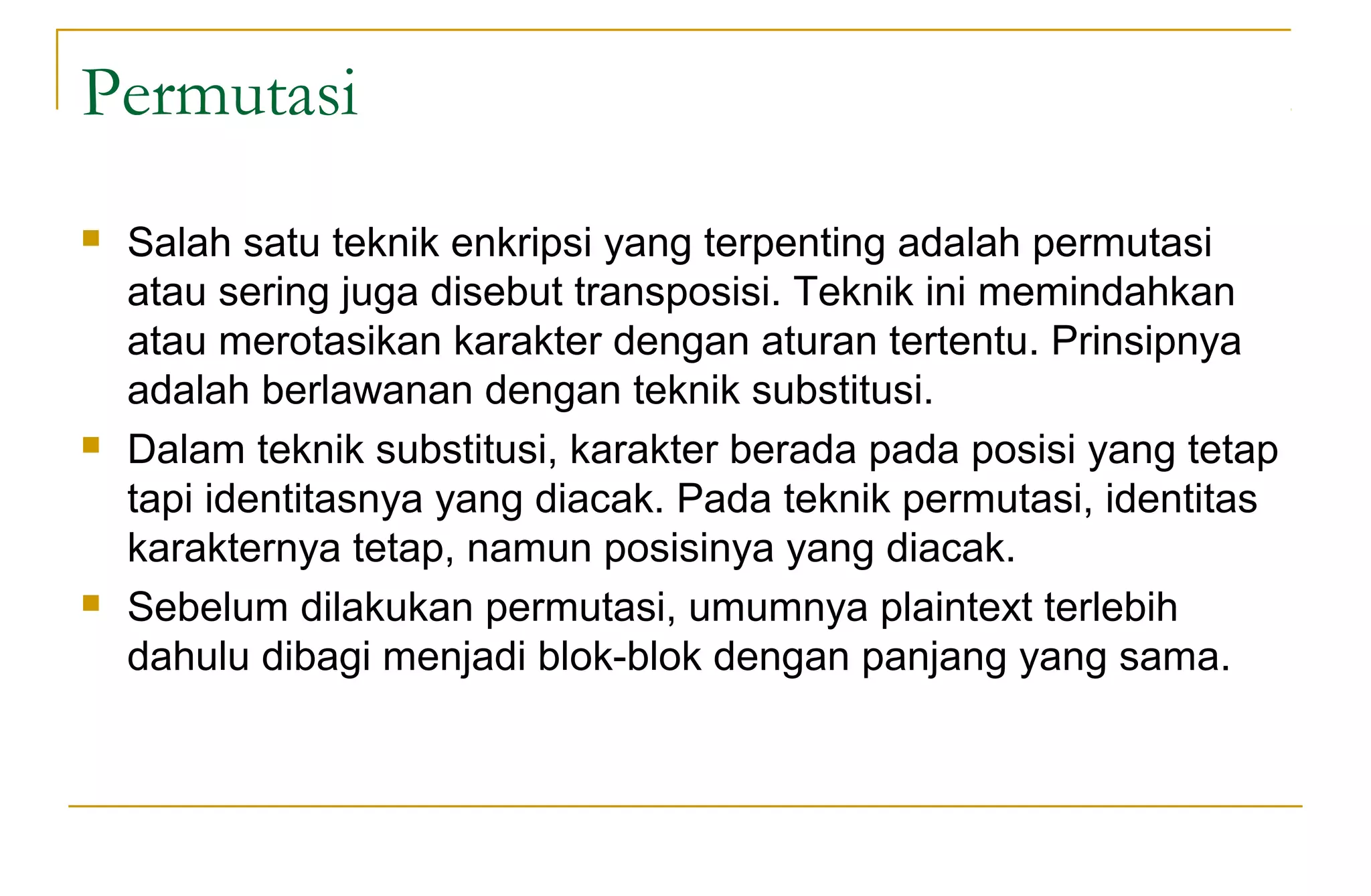 Permutasi
 Salah satu teknik enkripsi yang terpenting adalah permutasi
atau sering juga disebut transposisi. Teknik ini memindahkan
atau merotasikan karakter dengan aturan tertentu. Prinsipnya
adalah berlawanan dengan teknik substitusi.
 Dalam teknik substitusi, karakter berada pada posisi yang tetap
tapi identitasnya yang diacak. Pada teknik permutasi, identitas
karakternya tetap, namun posisinya yang diacak.
 Sebelum dilakukan permutasi, umumnya plaintext terlebih
dahulu dibagi menjadi blok-blok dengan panjang yang sama.
 
