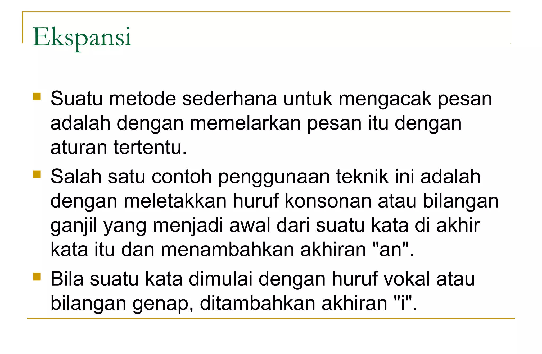 Ekspansi
 Suatu metode sederhana untuk mengacak pesan
adalah dengan memelarkan pesan itu dengan
aturan tertentu.
 Salah satu contoh penggunaan teknik ini adalah
dengan meletakkan huruf konsonan atau bilangan
ganjil yang menjadi awal dari suatu kata di akhir
kata itu dan menambahkan akhiran "an".
 Bila suatu kata dimulai dengan huruf vokal atau
bilangan genap, ditambahkan akhiran "i".
 