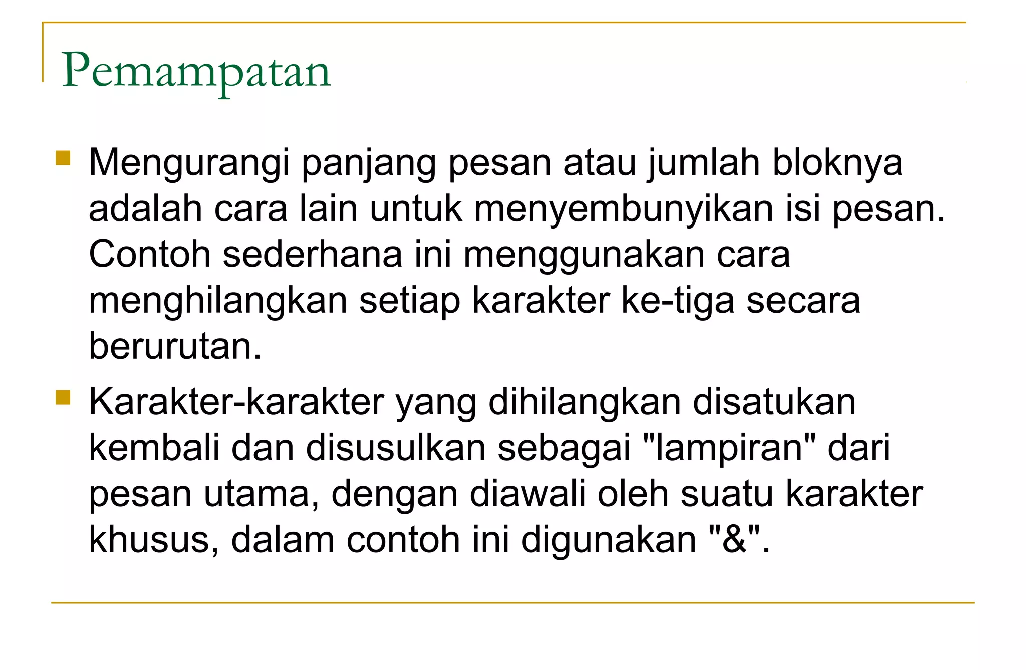 Pemampatan
 Mengurangi panjang pesan atau jumlah bloknya
adalah cara lain untuk menyembunyikan isi pesan.
Contoh sederhana ini menggunakan cara
menghilangkan setiap karakter ke-tiga secara
berurutan.
 Karakter-karakter yang dihilangkan disatukan
kembali dan disusulkan sebagai "lampiran" dari
pesan utama, dengan diawali oleh suatu karakter
khusus, dalam contoh ini digunakan "&".
 