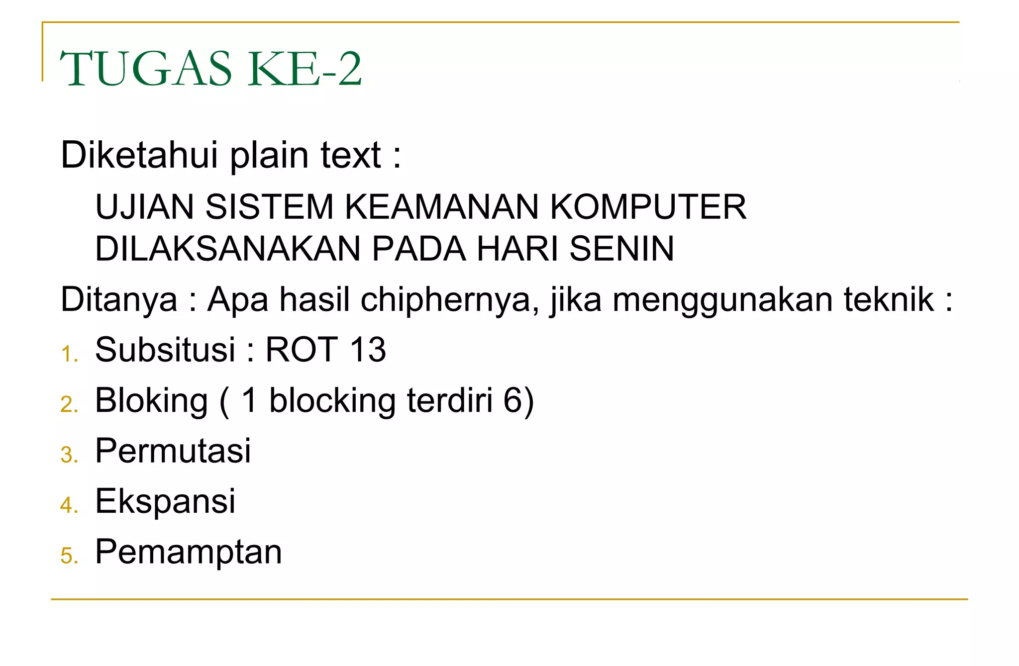 TUGAS KE-2
Diketahui plain text :
UJIAN SISTEM KEAMANAN KOMPUTER
DILAKSANAKAN PADA HARI SENIN
Ditanya : Apa hasil chiphernya, jika menggunakan teknik :
1. Subsitusi : ROT 13
2. Bloking ( 1 blocking terdiri 6)
3. Permutasi
4. Ekspansi
5. Pemamptan
 