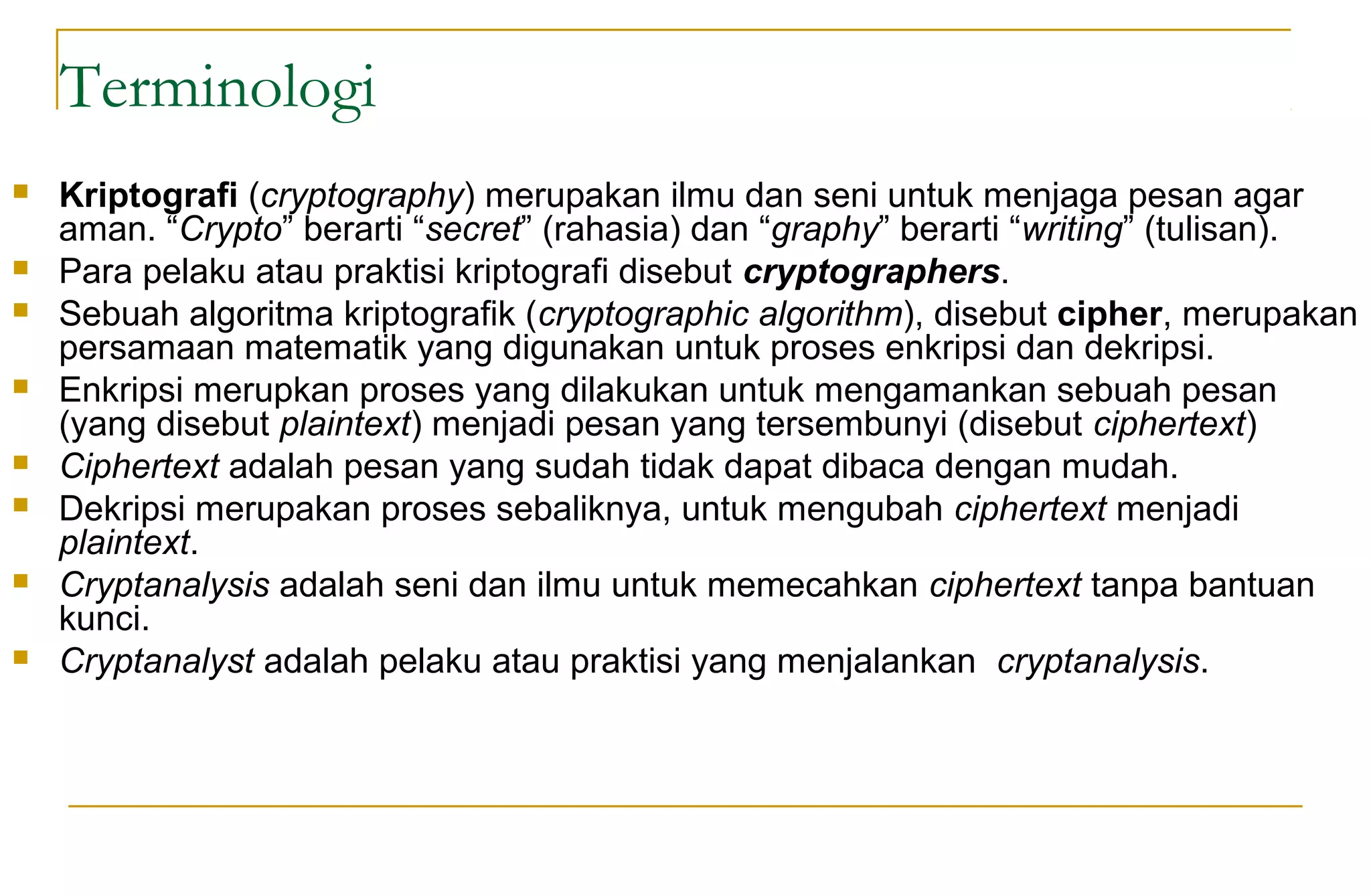 Terminologi
 Kriptografi (cryptography) merupakan ilmu dan seni untuk menjaga pesan agar
aman. “Crypto” berarti “secret” (rahasia) dan “graphy” berarti “writing” (tulisan).
 Para pelaku atau praktisi kriptografi disebut cryptographers.
 Sebuah algoritma kriptografik (cryptographic algorithm), disebut cipher, merupakan
persamaan matematik yang digunakan untuk proses enkripsi dan dekripsi.
 Enkripsi merupkan proses yang dilakukan untuk mengamankan sebuah pesan
(yang disebut plaintext) menjadi pesan yang tersembunyi (disebut ciphertext)
 Ciphertext adalah pesan yang sudah tidak dapat dibaca dengan mudah.
 Dekripsi merupakan proses sebaliknya, untuk mengubah ciphertext menjadi
plaintext.
 Cryptanalysis adalah seni dan ilmu untuk memecahkan ciphertext tanpa bantuan
kunci.
 Cryptanalyst adalah pelaku atau praktisi yang menjalankan cryptanalysis.
 