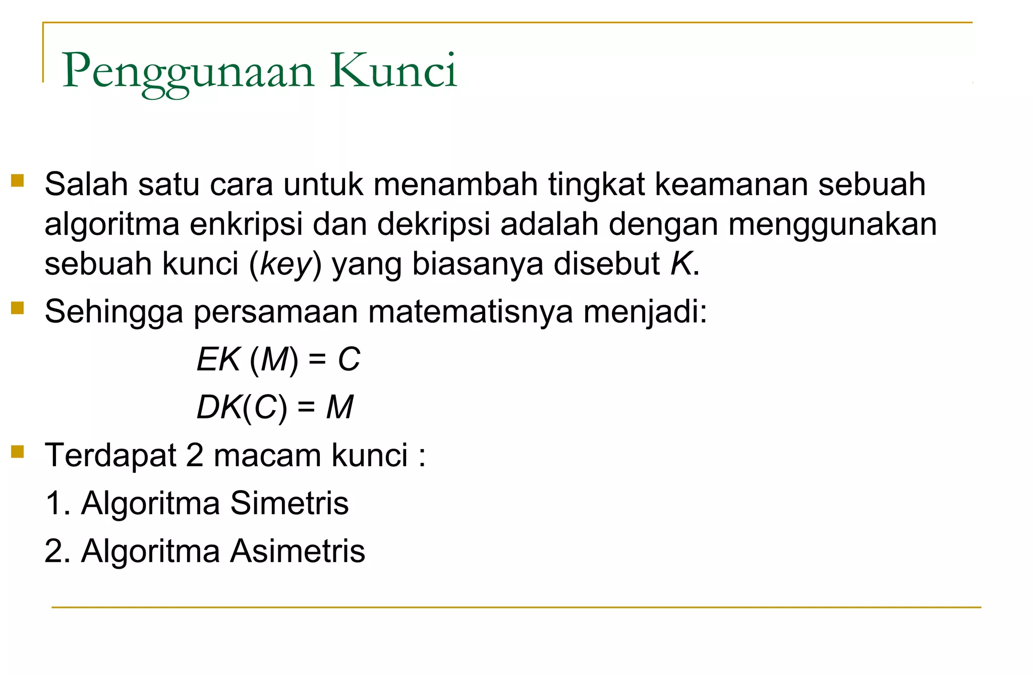 Penggunaan Kunci
 Salah satu cara untuk menambah tingkat keamanan sebuah
algoritma enkripsi dan dekripsi adalah dengan menggunakan
sebuah kunci (key) yang biasanya disebut K.
 Sehingga persamaan matematisnya menjadi:
EK (M) = C
DK(C) = M
 Terdapat 2 macam kunci :
1. Algoritma Simetris
2. Algoritma Asimetris
 