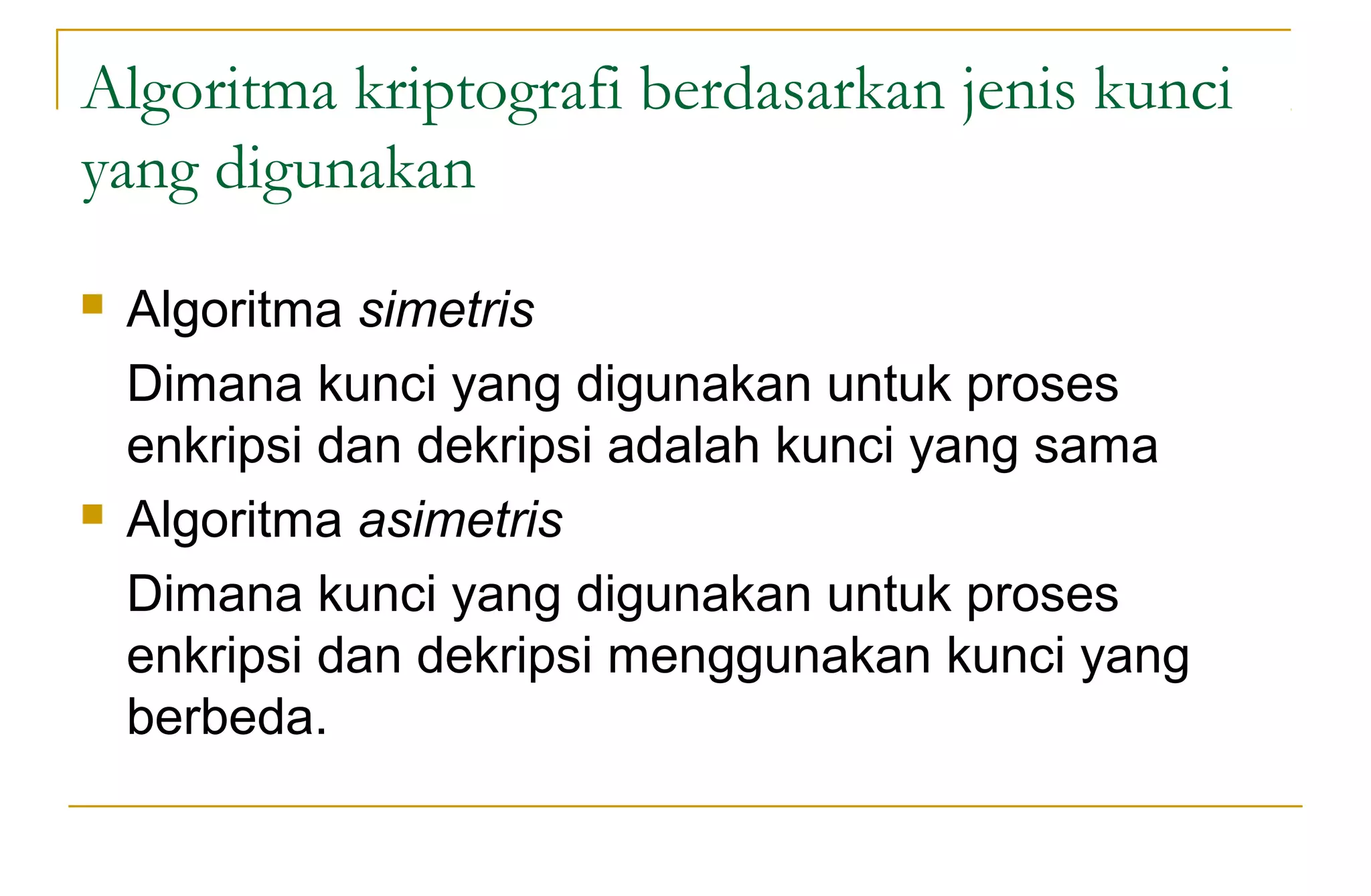Algoritma kriptografi berdasarkan jenis kunci
yang digunakan
 Algoritma simetris
Dimana kunci yang digunakan untuk proses
enkripsi dan dekripsi adalah kunci yang sama
 Algoritma asimetris
Dimana kunci yang digunakan untuk proses
enkripsi dan dekripsi menggunakan kunci yang
berbeda.
 