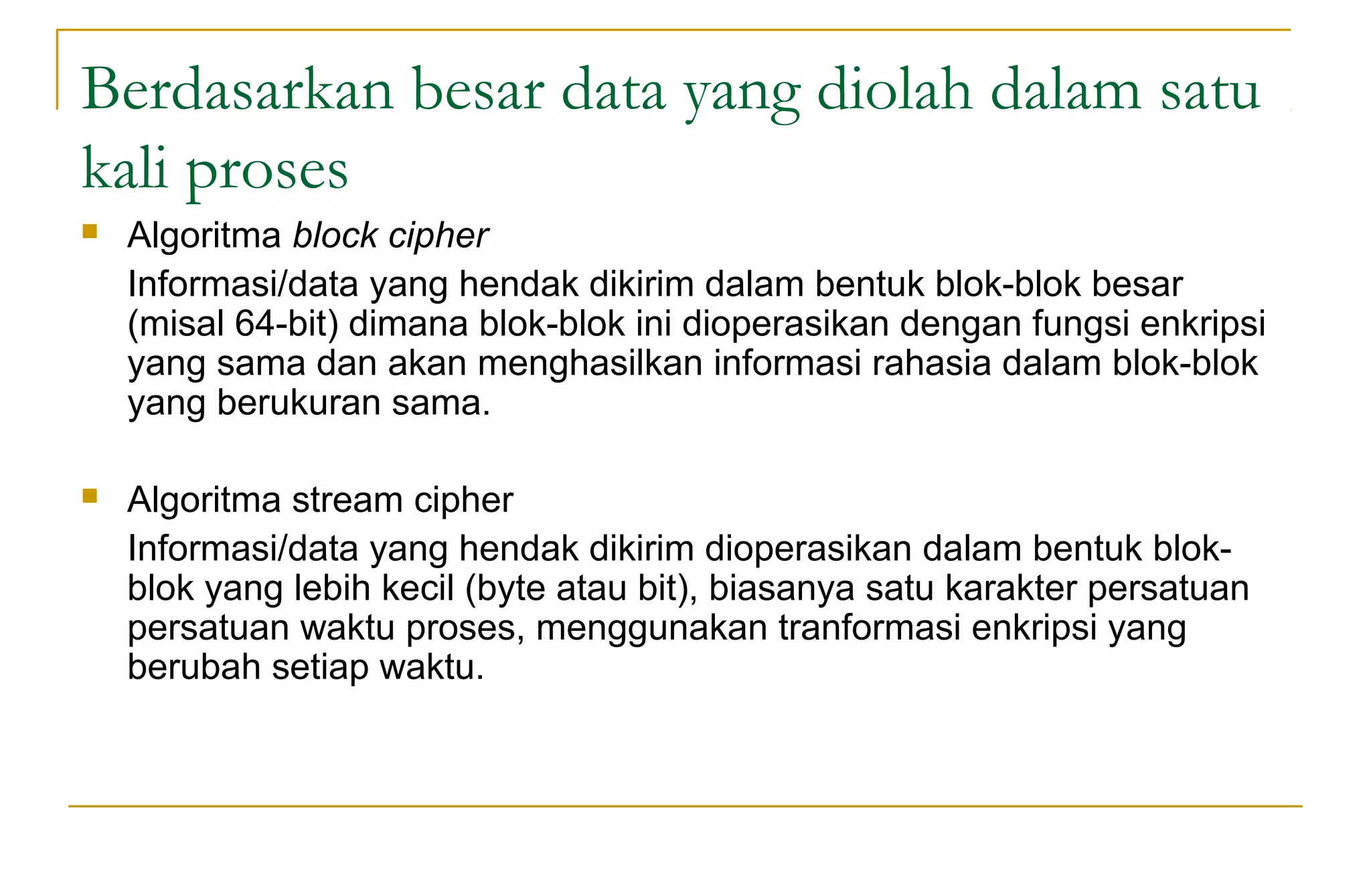 Berdasarkan besar data yang diolah dalam satu
kali proses
 Algoritma block cipher
Informasi/data yang hendak dikirim dalam bentuk blok-blok besar
(misal 64-bit) dimana blok-blok ini dioperasikan dengan fungsi enkripsi
yang sama dan akan menghasilkan informasi rahasia dalam blok-blok
yang berukuran sama.
 Algoritma stream cipher
Informasi/data yang hendak dikirim dioperasikan dalam bentuk blok-
blok yang lebih kecil (byte atau bit), biasanya satu karakter persatuan
persatuan waktu proses, menggunakan tranformasi enkripsi yang
berubah setiap waktu.
 