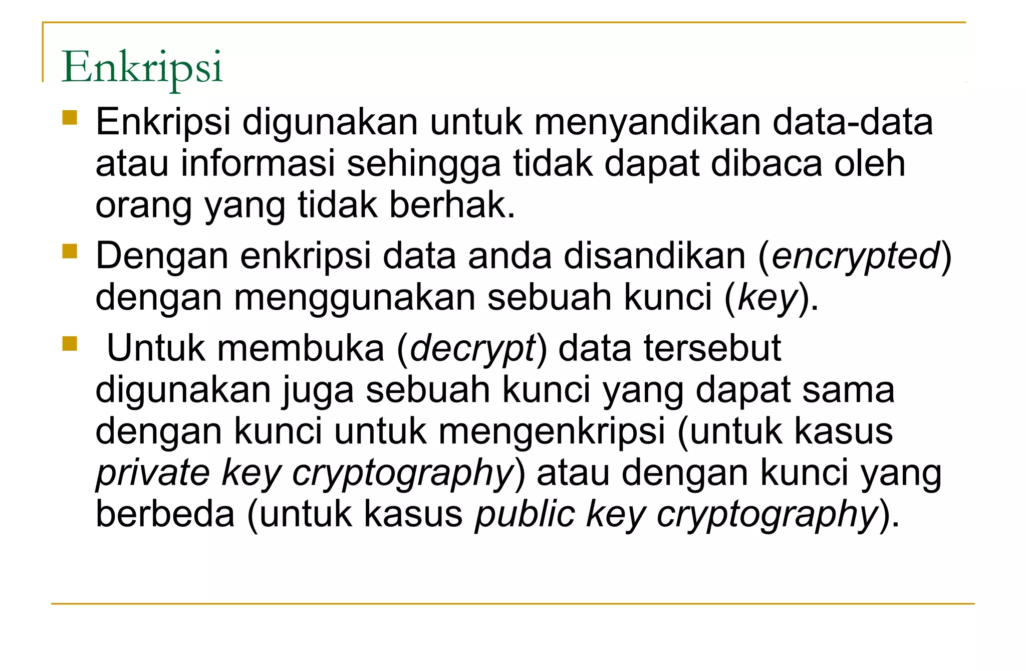 Enkripsi
 Enkripsi digunakan untuk menyandikan data-data
atau informasi sehingga tidak dapat dibaca oleh
orang yang tidak berhak.
 Dengan enkripsi data anda disandikan (encrypted)
dengan menggunakan sebuah kunci (key).
 Untuk membuka (decrypt) data tersebut
digunakan juga sebuah kunci yang dapat sama
dengan kunci untuk mengenkripsi (untuk kasus
private key cryptography) atau dengan kunci yang
berbeda (untuk kasus public key cryptography).
 