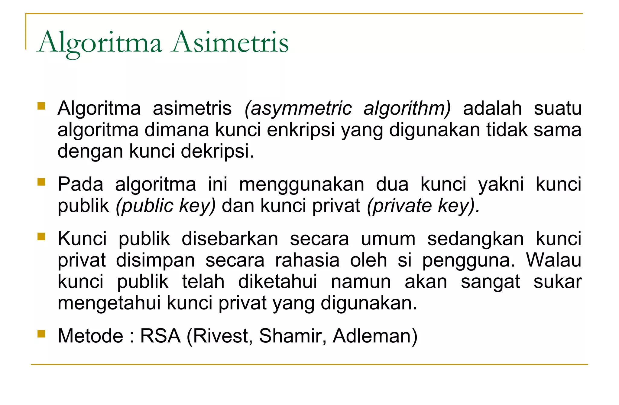 Algoritma Asimetris
 Algoritma asimetris (asymmetric algorithm) adalah suatu
algoritma dimana kunci enkripsi yang digunakan tidak sama
dengan kunci dekripsi.
 Pada algoritma ini menggunakan dua kunci yakni kunci
publik (public key) dan kunci privat (private key).
 Kunci publik disebarkan secara umum sedangkan kunci
privat disimpan secara rahasia oleh si pengguna. Walau
kunci publik telah diketahui namun akan sangat sukar
mengetahui kunci privat yang digunakan.
 Metode : RSA (Rivest, Shamir, Adleman)
 