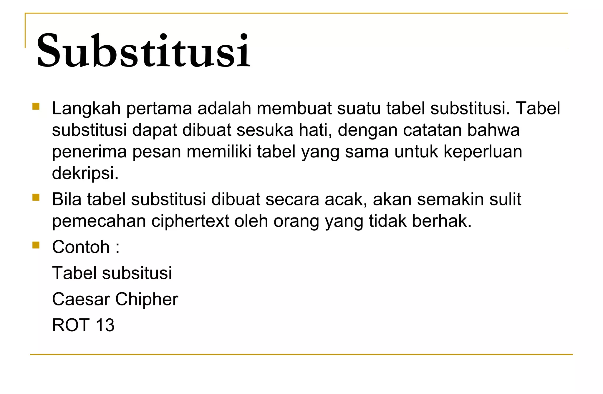 Substitusi
 Langkah pertama adalah membuat suatu tabel substitusi. Tabel
substitusi dapat dibuat sesuka hati, dengan catatan bahwa
penerima pesan memiliki tabel yang sama untuk keperluan
dekripsi.
 Bila tabel substitusi dibuat secara acak, akan semakin sulit
pemecahan ciphertext oleh orang yang tidak berhak.
 Contoh :
Tabel subsitusi
Caesar Chipher
ROT 13
 