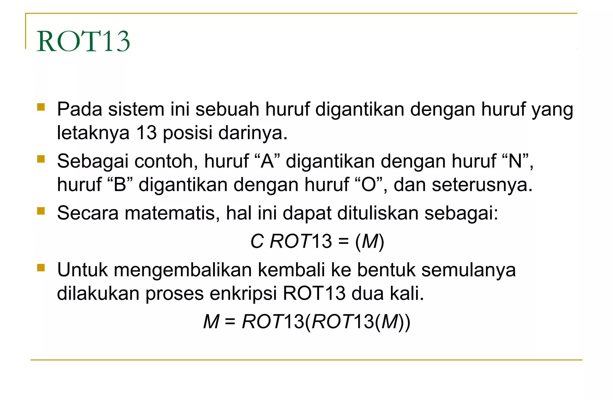 ROT13
 Pada sistem ini sebuah huruf digantikan dengan huruf yang
letaknya 13 posisi darinya.
 Sebagai contoh, huruf “A” digantikan dengan huruf “N”,
huruf “B” digantikan dengan huruf “O”, dan seterusnya.
 Secara matematis, hal ini dapat dituliskan sebagai:
C ROT13 = (M)
 Untuk mengembalikan kembali ke bentuk semulanya
dilakukan proses enkripsi ROT13 dua kali.
M = ROT13(ROT13(M))
 