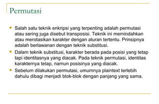 Permutasi
 Salah satu teknik enkripsi yang terpenting adalah permutasi
atau sering juga disebut transposisi. Teknik ini memindahkan
atau merotasikan karakter dengan aturan tertentu. Prinsipnya
adalah berlawanan dengan teknik substitusi.
 Dalam teknik substitusi, karakter berada pada posisi yang tetap
tapi identitasnya yang diacak. Pada teknik permutasi, identitas
karakternya tetap, namun posisinya yang diacak.
 Sebelum dilakukan permutasi, umumnya plaintext terlebih
dahulu dibagi menjadi blok-blok dengan panjang yang sama.
 