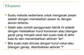 Ekspansi
 Suatu metode sederhana untuk mengacak pesan
adalah dengan memelarkan pesan itu dengan
aturan tertentu.
 Salah satu contoh penggunaan teknik ini adalah
dengan meletakkan huruf konsonan atau bilangan
ganjil yang menjadi awal dari suatu kata di akhir
kata itu dan menambahkan akhiran "an".
 Bila suatu kata dimulai dengan huruf vokal atau
bilangan genap, ditambahkan akhiran "i".
 