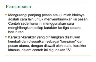 Pemampatan
 Mengurangi panjang pesan atau jumlah bloknya
adalah cara lain untuk menyembunyikan isi pesan.
Contoh sederhana ini menggunakan cara
menghilangkan setiap karakter ke-tiga secara
berurutan.
 Karakter-karakter yang dihilangkan disatukan
kembali dan disusulkan sebagai "lampiran" dari
pesan utama, dengan diawali oleh suatu karakter
khusus, dalam contoh ini digunakan "&".
 