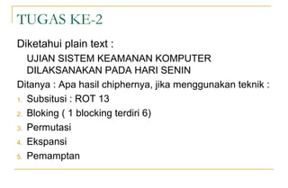 TUGAS KE-2
Diketahui plain text :
UJIAN SISTEM KEAMANAN KOMPUTER
DILAKSANAKAN PADA HARI SENIN
Ditanya : Apa hasil chiphernya, jika menggunakan teknik :
1. Subsitusi : ROT 13
2. Bloking ( 1 blocking terdiri 6)
3. Permutasi
4. Ekspansi
5. Pemamptan
 