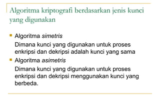 Algoritma kriptografi berdasarkan jenis kunci
yang digunakan
 Algoritma simetris
Dimana kunci yang digunakan untuk proses
enkripsi dan dekripsi adalah kunci yang sama
 Algoritma asimetris
Dimana kunci yang digunakan untuk proses
enkripsi dan dekripsi menggunakan kunci yang
berbeda.
 