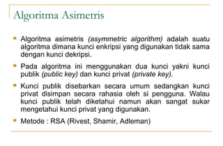 Algoritma Asimetris
 Algoritma asimetris (asymmetric algorithm) adalah suatu
algoritma dimana kunci enkripsi yang digunakan tidak sama
dengan kunci dekripsi.
 Pada algoritma ini menggunakan dua kunci yakni kunci
publik (public key) dan kunci privat (private key).
 Kunci publik disebarkan secara umum sedangkan kunci
privat disimpan secara rahasia oleh si pengguna. Walau
kunci publik telah diketahui namun akan sangat sukar
mengetahui kunci privat yang digunakan.
 Metode : RSA (Rivest, Shamir, Adleman)
 