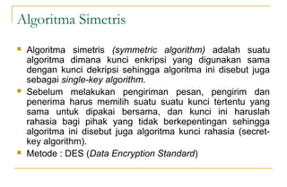Algoritma Simetris
 Algoritma simetris (symmetric algorithm) adalah suatu
algoritma dimana kunci enkripsi yang digunakan sama
dengan kunci dekripsi sehingga algoritma ini disebut juga
sebagai single-key algorithm.
 Sebelum melakukan pengiriman pesan, pengirim dan
penerima harus memilih suatu suatu kunci tertentu yang
sama untuk dipakai bersama, dan kunci ini haruslah
rahasia bagi pihak yang tidak berkepentingan sehingga
algoritma ini disebut juga algoritma kunci rahasia (secret-
key algorithm).
 Metode : DES (Data Encryption Standard)
 