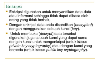 Enkripsi
 Enkripsi digunakan untuk menyandikan data-data
atau informasi sehingga tidak dapat dibaca oleh
orang yang tidak berhak.
 Dengan enkripsi data anda disandikan (encrypted)
dengan menggunakan sebuah kunci (key).
 Untuk membuka (decrypt) data tersebut
digunakan juga sebuah kunci yang dapat sama
dengan kunci untuk mengenkripsi (untuk kasus
private key cryptography) atau dengan kunci yang
berbeda (untuk kasus public key cryptography).
 