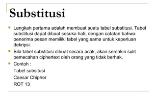 Substitusi
 Langkah pertama adalah membuat suatu tabel substitusi. Tabel
substitusi dapat dibuat sesuka hati, dengan catatan bahwa
penerima pesan memiliki tabel yang sama untuk keperluan
dekripsi.
 Bila tabel substitusi dibuat secara acak, akan semakin sulit
pemecahan ciphertext oleh orang yang tidak berhak.
 Contoh :
Tabel subsitusi
Caesar Chipher
ROT 13
 