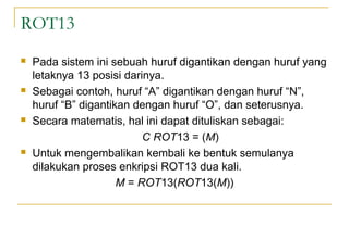 ROT13
 Pada sistem ini sebuah huruf digantikan dengan huruf yang
letaknya 13 posisi darinya.
 Sebagai contoh, huruf “A” digantikan dengan huruf “N”,
huruf “B” digantikan dengan huruf “O”, dan seterusnya.
 Secara matematis, hal ini dapat dituliskan sebagai:
C ROT13 = (M)
 Untuk mengembalikan kembali ke bentuk semulanya
dilakukan proses enkripsi ROT13 dua kali.
M = ROT13(ROT13(M))
 